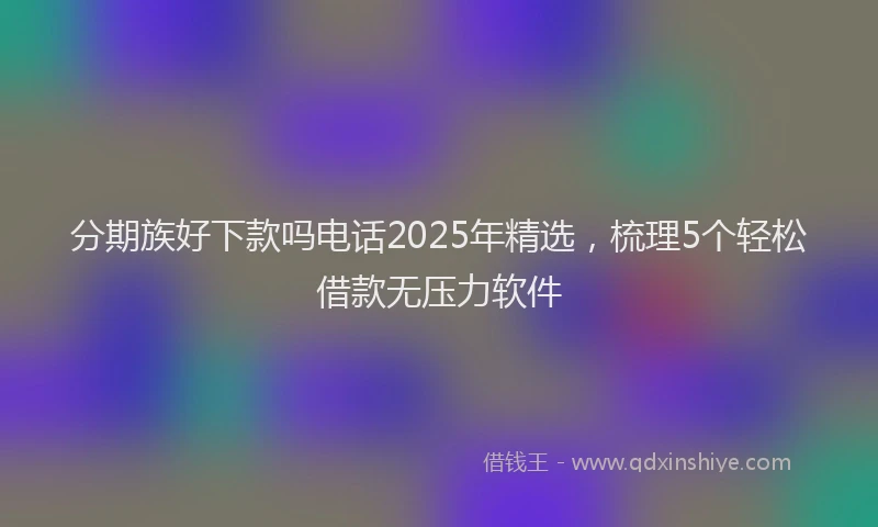 分期族好下款吗电话2025年精选，梳理5个轻松借款无压力软件