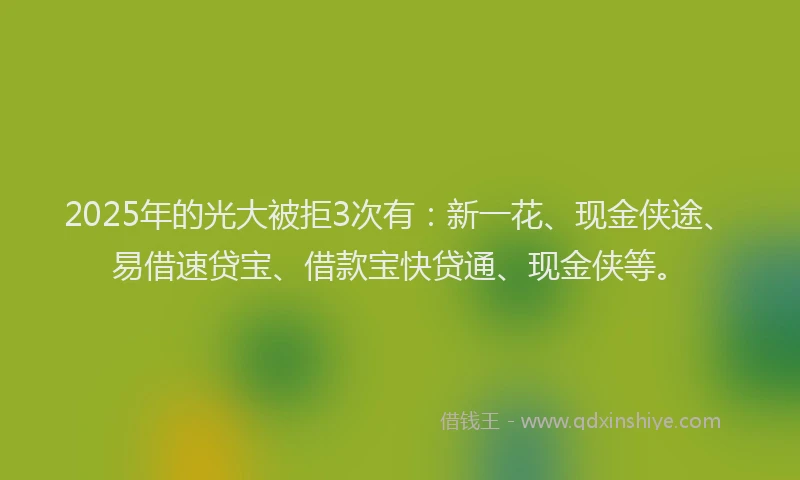 2025年的光大被拒3次有：新一花、现金侠途、易借速贷宝、借款宝快贷通、现金侠等。