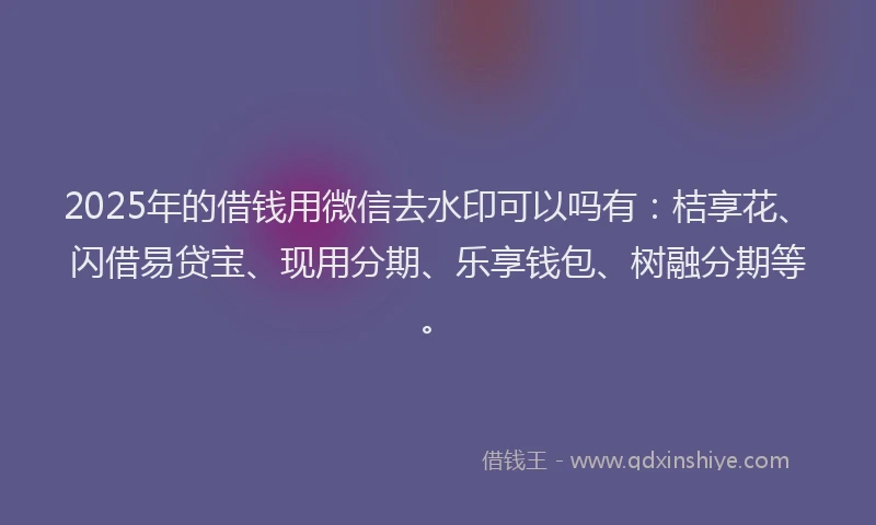 2025年的借钱用微信去水印可以吗有：桔享花、闪借易贷宝、现用分期、乐享钱包、树融分期等。