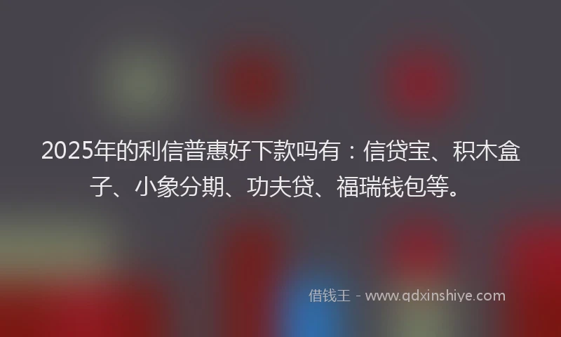 2025年的利信普惠好下款吗有：信贷宝、积木盒子、小象分期、功夫贷、福瑞钱包等。