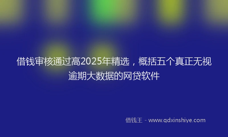 借钱审核通过高2025年精选，概括五个真正无视逾期大数据的网贷软件