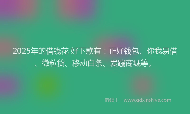 2025年的借钱花 好下款有：正好钱包、你我易借、微粒贷、移动白条、爱蹦商城等。