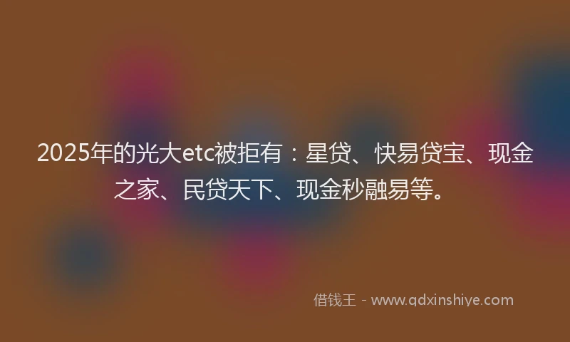 2025年的光大etc被拒有：星贷、快易贷宝、现金之家、民贷天下、现金秒融易等。
