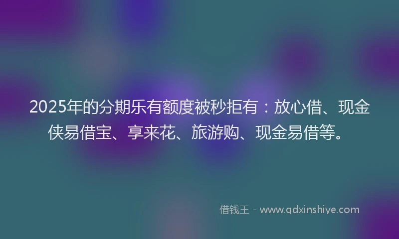 2025年的分期乐有额度被秒拒有：放心借、现金侠易借宝、享来花、旅游购、现金易借等。