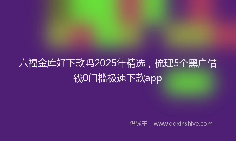 六福金库好下款吗2025年精选，梳理5个黑户借钱0门槛极速下款app