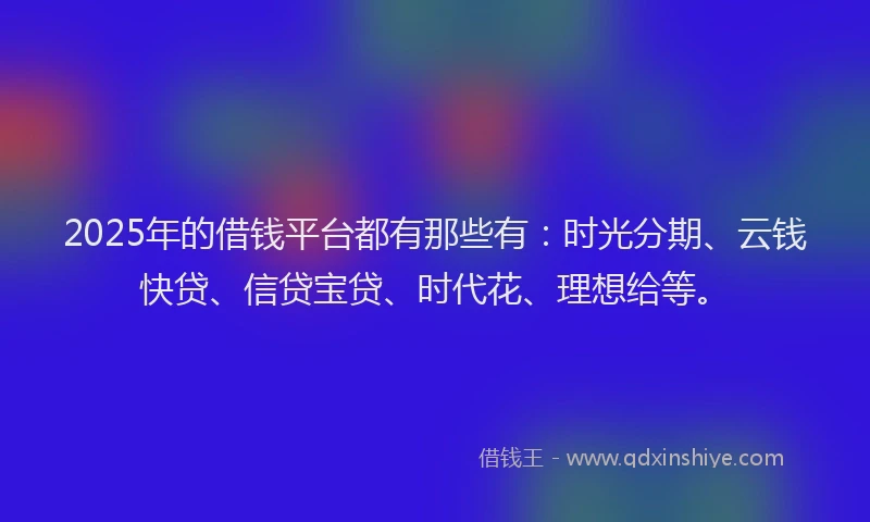 2025年的借钱平台都有那些有：时光分期、云钱快贷、信贷宝贷、时代花、理想给等。