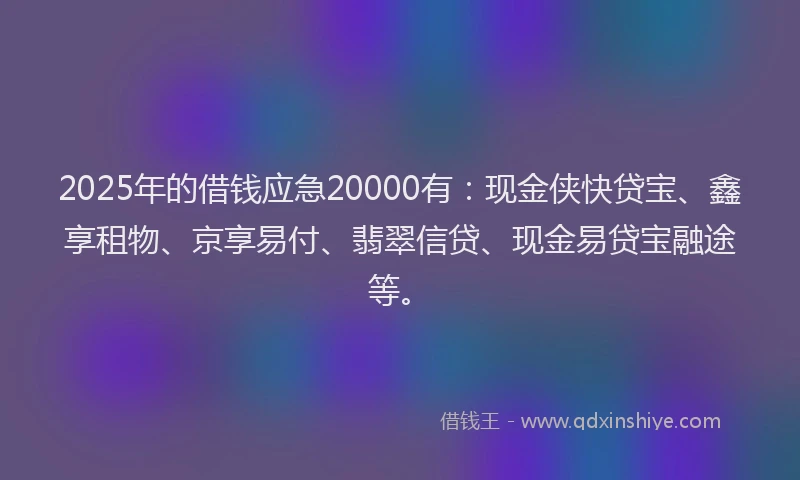2025年的借钱应急20000有：现金侠快贷宝、鑫享租物、京享易付、翡翠信贷、现金易贷宝融途等。