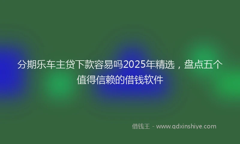 分期乐车主贷下款容易吗2025年精选，盘点五个值得信赖的借钱软件