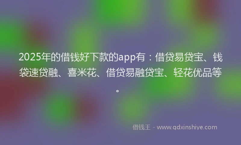 2025年的借钱好下款的app有：借贷易贷宝、钱袋速贷融、喜米花、借贷易融贷宝、轻花优品等。