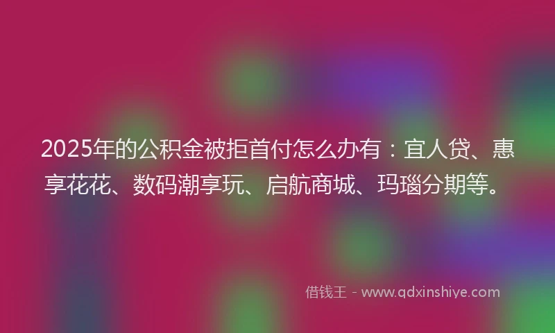 2025年的公积金被拒首付怎么办有：宜人贷、惠享花花、数码潮享玩、启航商城、玛瑙分期等。