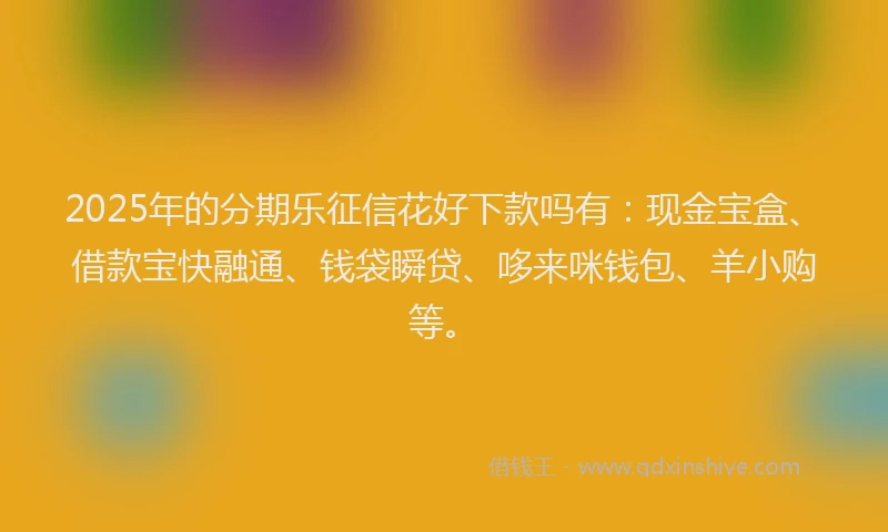 2025年的分期乐征信花好下款吗有：现金宝盒、借款宝快融通、钱袋瞬贷、哆来咪钱包、羊小购等。