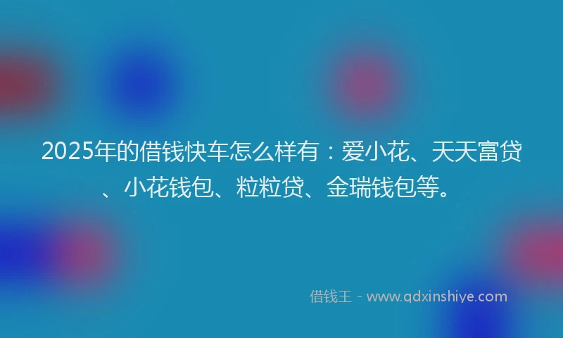 2025年的借钱快车怎么样有：爱小花、天天富贷、小花钱包、粒粒贷、金瑞钱包等。