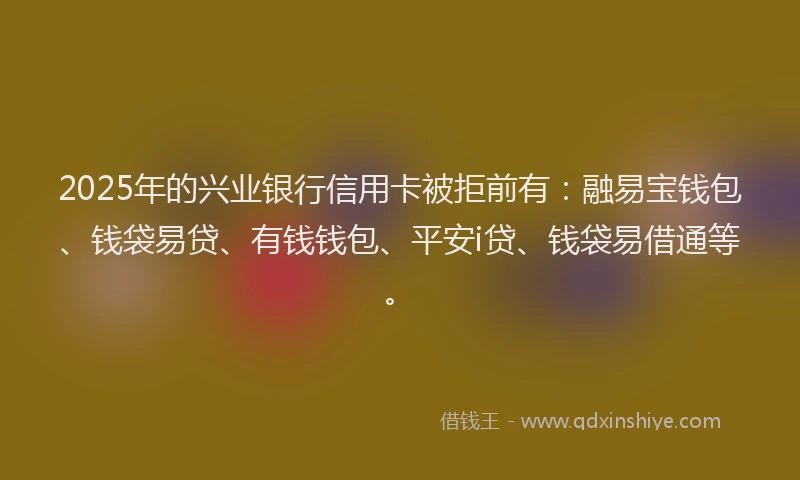 2025年的兴业银行信用卡被拒前有：融易宝钱包、钱袋易贷、有钱钱包、平安i贷、钱袋易借通等。