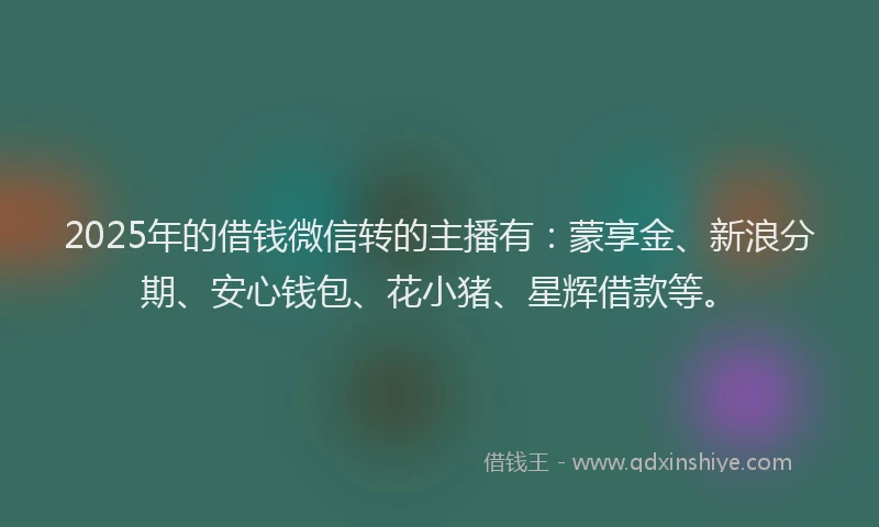 2025年的借钱微信转的主播有：蒙享金、新浪分期、安心钱包、花小猪、星辉借款等。