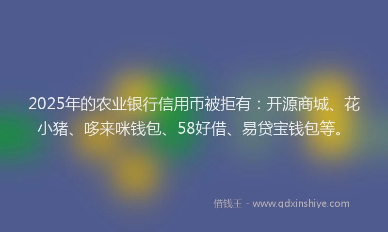 2025年的农业银行信用币被拒有：开源商城、花小猪、哆来咪钱包、58好借、易贷宝钱包等。