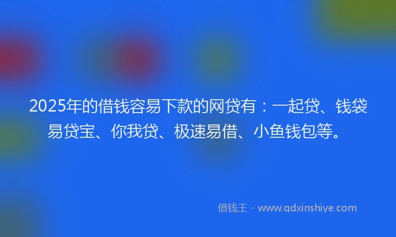 2025年的借钱容易下款的网贷有：一起贷、钱袋易贷宝、你我贷、极速易借、小鱼钱包等。