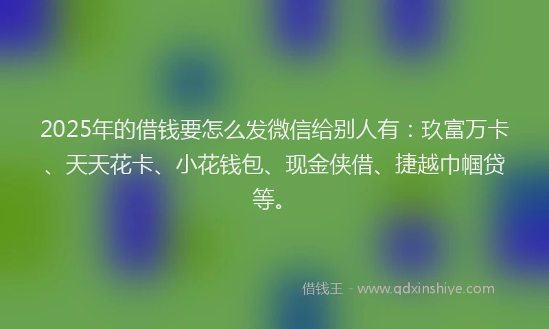 2025年的借钱要怎么发微信给别人有：玖富万卡、天天花卡、小花钱包、现金侠借、捷越巾帼贷等。