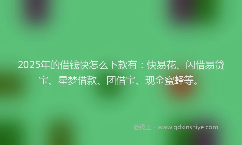 2025年的借钱快怎么下款有：快易花、闪借易贷宝、星梦借款、团借宝、现金蜜蜂等。