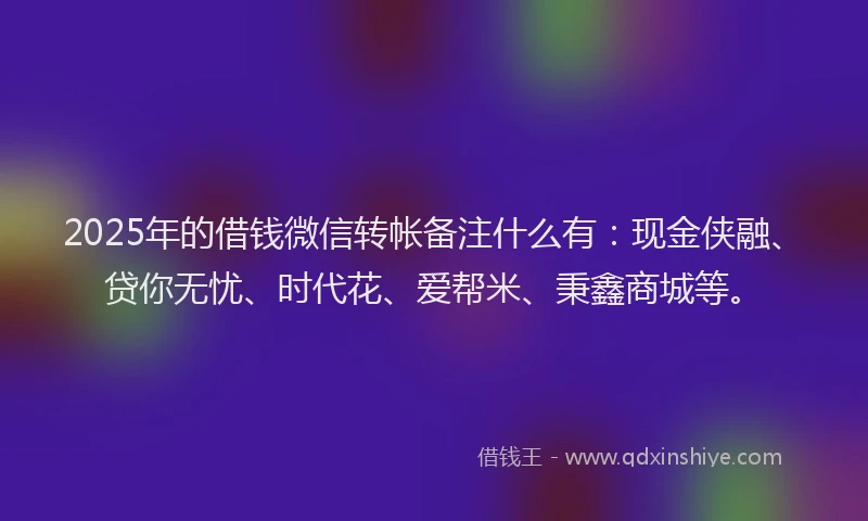 2025年的借钱微信转帐备注什么有：现金侠融、贷你无忧、时代花、爱帮米、秉鑫商城等。