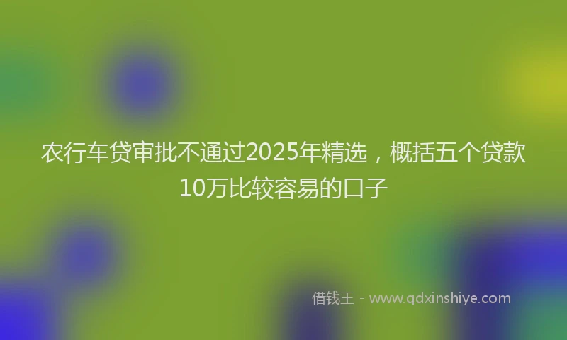 农行车贷审批不通过2025年精选，概括五个贷款10万比较容易的口子
