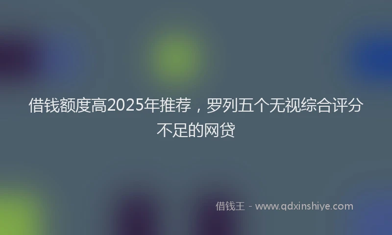 借钱额度高2025年推荐，罗列五个无视综合评分不足的网贷