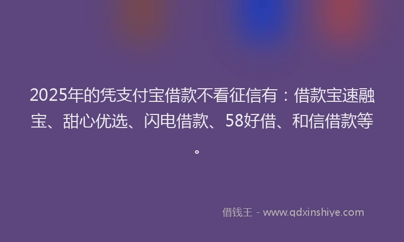 2025年的凭支付宝借款不看征信有：借款宝速融宝、甜心优选、闪电借款、58好借、和信借款等。