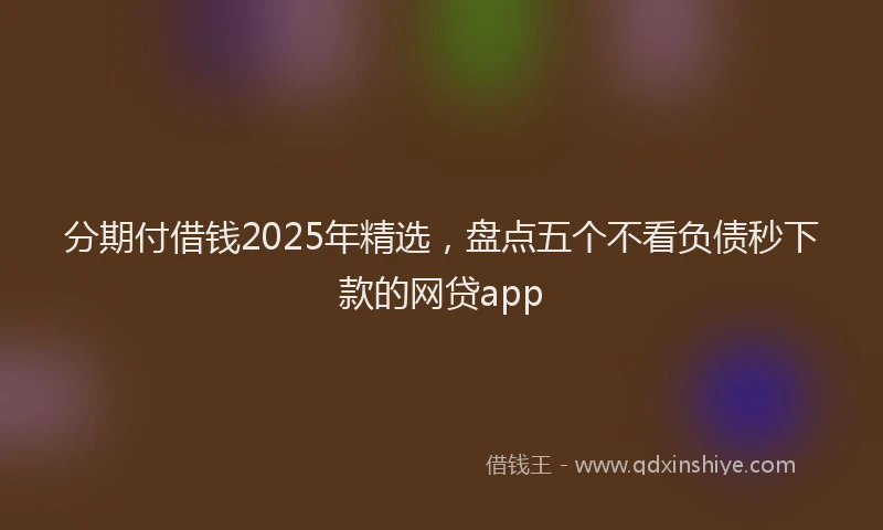 分期付借钱2025年精选，盘点五个不看负债秒下款的网贷app
