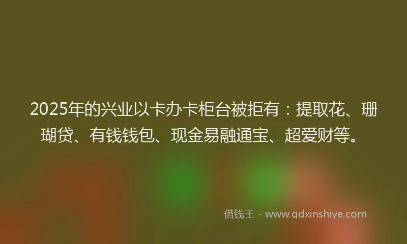 2025年的兴业以卡办卡柜台被拒有：提取花、珊瑚贷、有钱钱包、现金易融通宝、超爱财等。