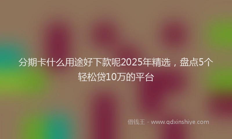 分期卡什么用途好下款呢2025年精选，盘点5个轻松贷10万的平台