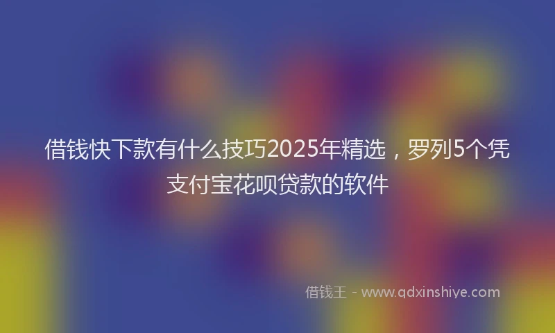 借钱快下款有什么技巧2025年精选，罗列5个凭支付宝花呗贷款的软件