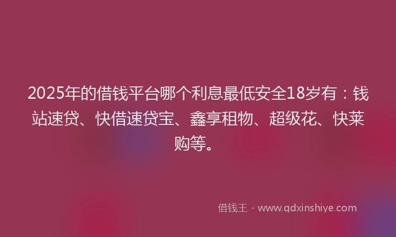 2025年的借钱平台哪个利息最低安全18岁有：钱站速贷、快借速贷宝、鑫享租物、超级花、快莱购等。