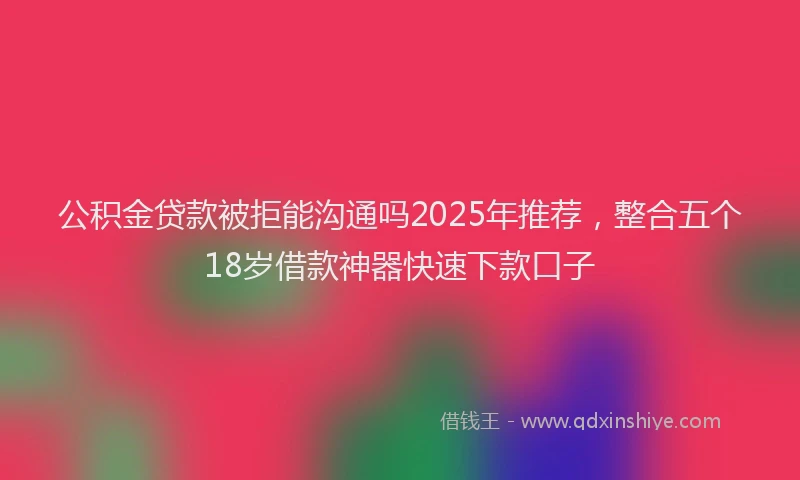 公积金贷款被拒能沟通吗2025年推荐，整合五个18岁借款神器快速下款口子