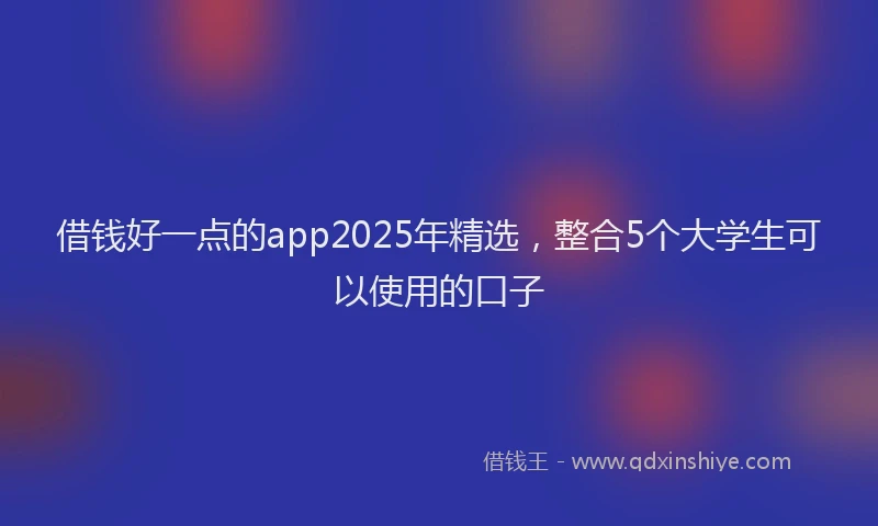 借钱好一点的app2025年精选，整合5个大学生可以使用的口子