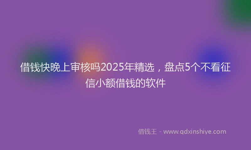 借钱快晚上审核吗2025年精选，盘点5个不看征信小额借钱的软件