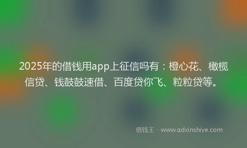 2025年的借钱用app上征信吗有：橙心花、橄榄信贷、钱鼓鼓速借、百度贷你飞、粒粒贷等。