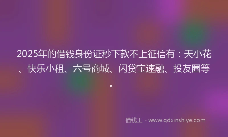 2025年的借钱身份证秒下款不上征信有：天小花、快乐小租、六号商城、闪贷宝速融、投友圈等。