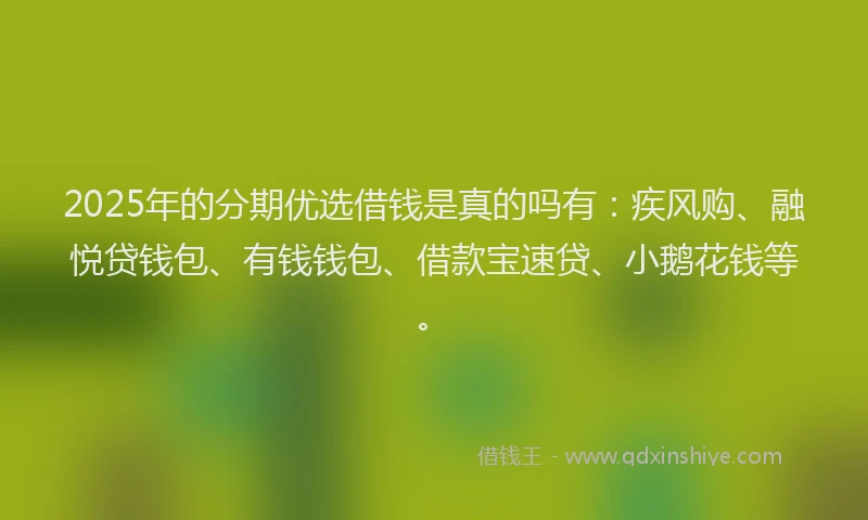 2025年的分期优选借钱是真的吗有：疾风购、融悦贷钱包、有钱钱包、借款宝速贷、小鹅花钱等。