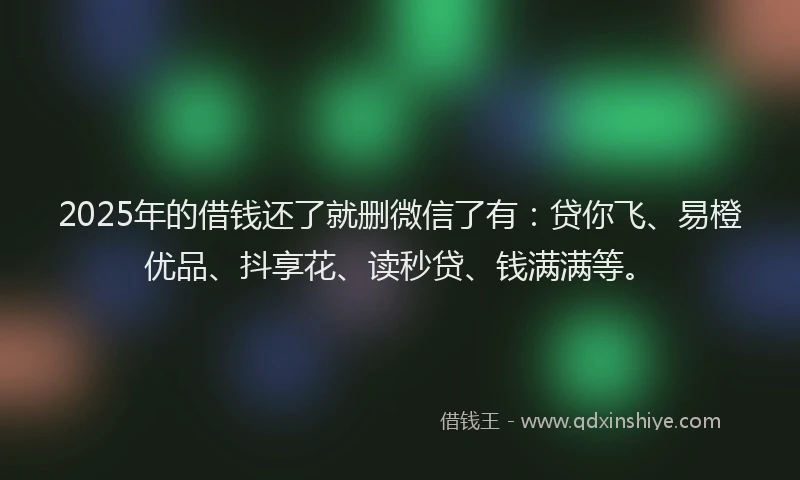 2025年的借钱还了就删微信了有：贷你飞、易橙优品、抖享花、读秒贷、钱满满等。