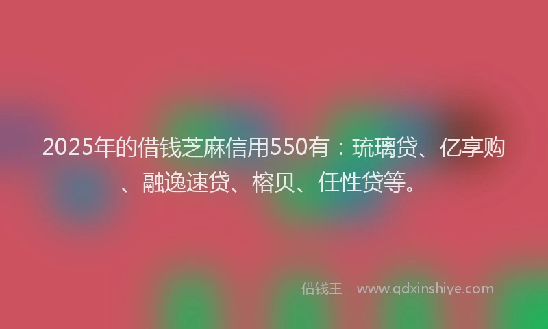 2025年的借钱芝麻信用550有：琉璃贷、亿享购、融逸速贷、榕贝、任性贷等。