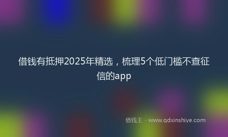 借钱有抵押2025年精选，梳理5个低门槛不查征信的app