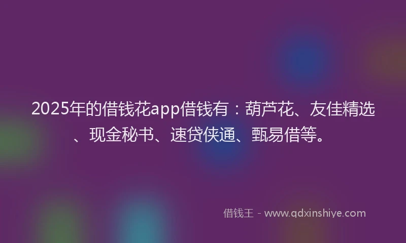 2025年的借钱花app借钱有：葫芦花、友佳精选、现金秘书、速贷侠通、甄易借等。