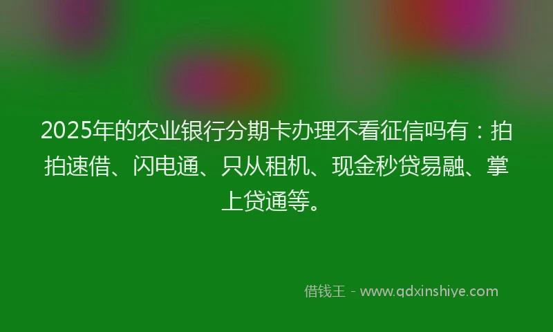 2025年的农业银行分期卡办理不看征信吗有：拍拍速借、闪电通、只从租机、现金秒贷易融、掌上贷通等。
