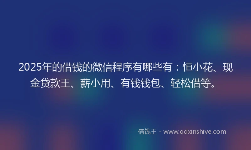 2025年的借钱的微信程序有哪些有：恒小花、现金贷款王、薪小用、有钱钱包、轻松借等。