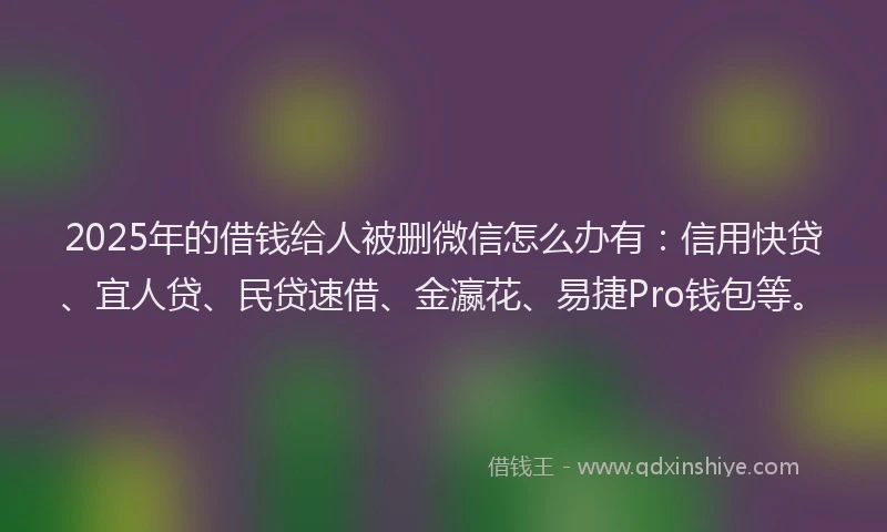 2025年的借钱给人被删微信怎么办有：信用快贷、宜人贷、民贷速借、金瀛花、易捷Pro钱包等。