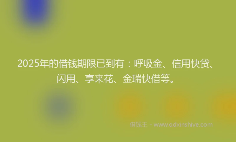 2025年的借钱期限已到有：呼吸金、信用快贷、闪用、享来花、金瑞快借等。