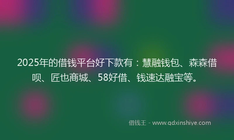 2025年的借钱平台好下款有：慧融钱包、森森借呗、匠也商城、58好借、钱速达融宝等。