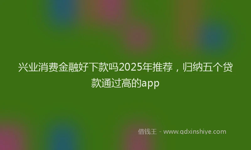 兴业消费金融好下款吗2025年推荐，归纳五个贷款通过高的app