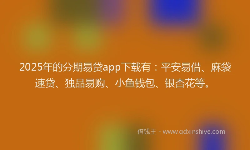 2025年的分期易贷app下载有：平安易借、麻袋速贷、独品易购、小鱼钱包、银杏花等。