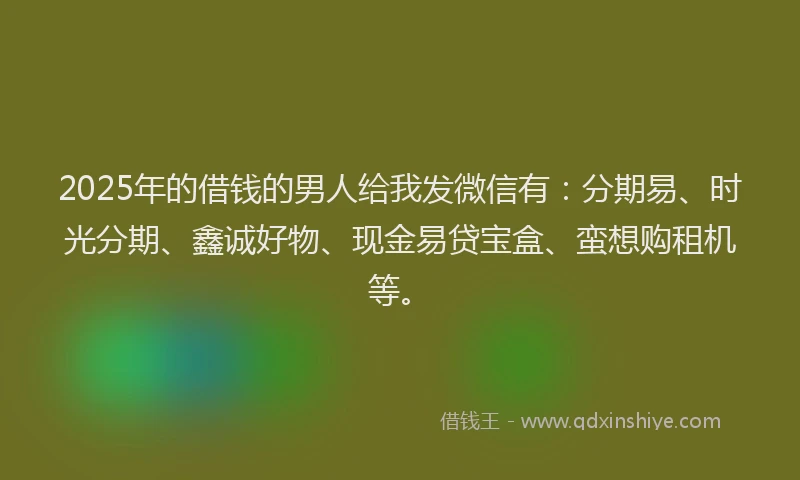2025年的借钱的男人给我发微信有：分期易、时光分期、鑫诚好物、现金易贷宝盒、蛮想购租机等。