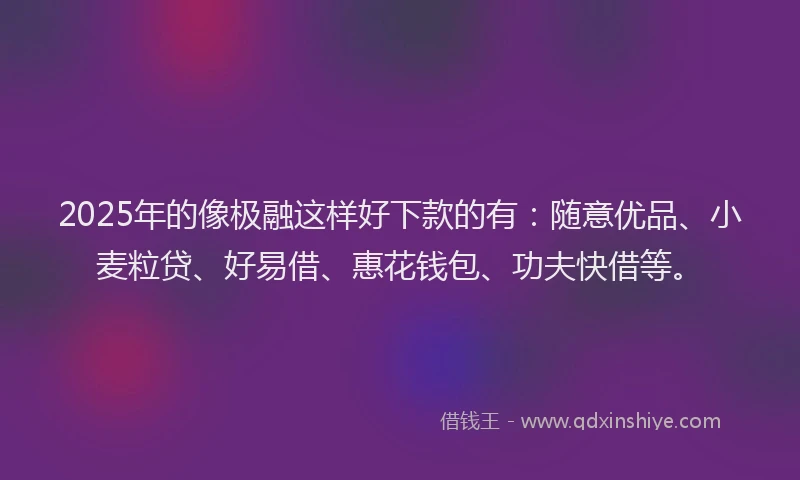 2025年的像极融这样好下款的有：随意优品、小麦粒贷、好易借、惠花钱包、功夫快借等。